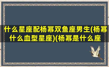 什么星座配杨幂双鱼座男生(杨幂什么血型星座)(杨幂是什么座 明星)